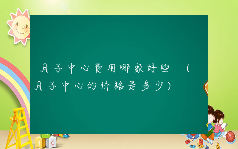 月子中心费用哪家好些 (月子中心的价格是多少)